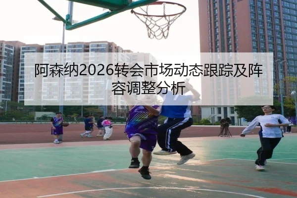阿森纳2026转会市场动态跟踪及阵容调整分析