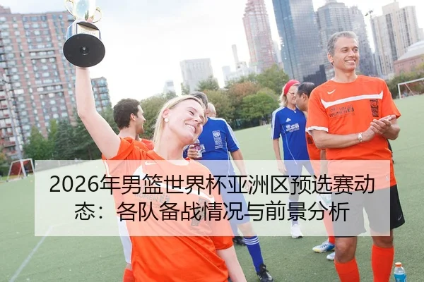 2026年男篮世界杯亚洲区预选赛动态：各队备战情况与前景分析