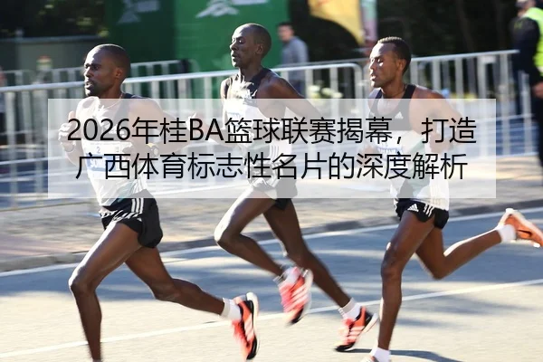 2026年桂BA篮球联赛揭幕，打造广西体育标志性名片的深度解析